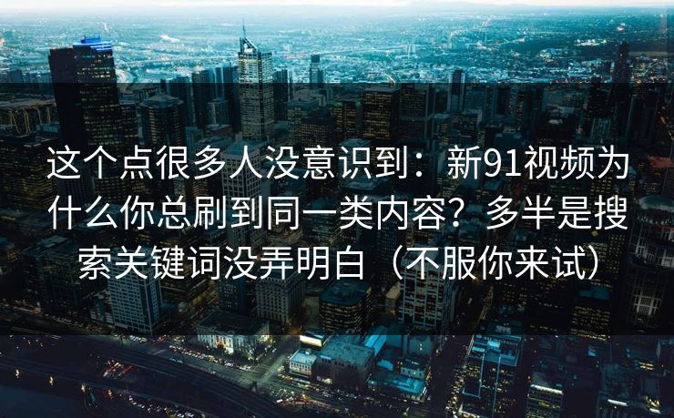 这个点很多人没意识到:新91视频为什么你总刷到同一类内容?多半是搜索关键词没弄明白(不服你来试)