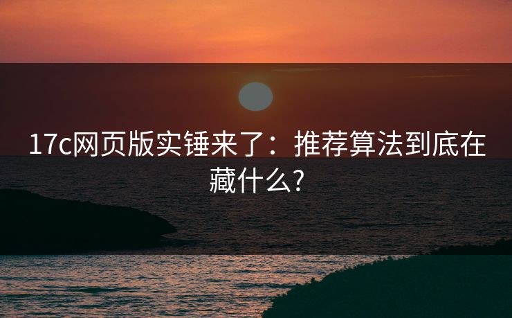 17c网页版实锤来了:推荐算法到底在藏什么?