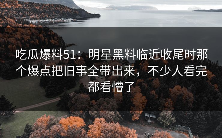吃瓜爆料51：明星黑料临近收尾时那个爆点把旧事全带出来，不少人看完都看懵了