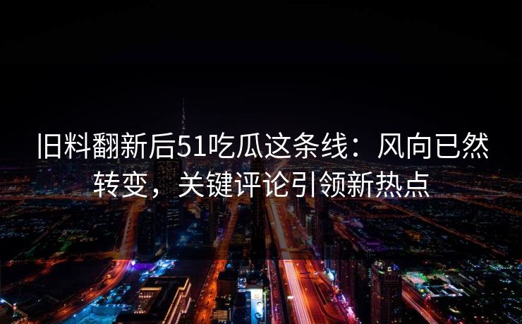 旧料翻新后51吃瓜这条线：风向已然转变，关键评论引领新热点